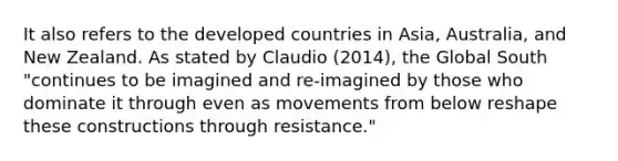 It also refers to the developed countries in Asia, Australia, and New Zealand. As stated by Claudio (2014), the Global South "continues to be imagined and re-imagined by those who dominate it through even as movements from below reshape these constructions through resistance."