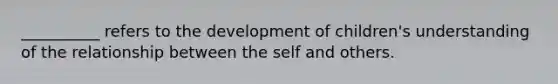 __________ refers to the development of children's understanding of the relationship between the self and others.