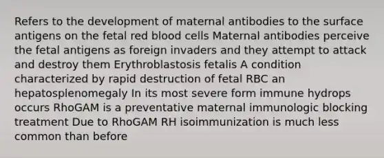 Refers to the development of maternal antibodies to the surface antigens on the fetal red blood cells Maternal antibodies perceive the fetal antigens as foreign invaders and they attempt to attack and destroy them Erythroblastosis fetalis A condition characterized by rapid destruction of fetal RBC an hepatosplenomegaly In its most severe form immune hydrops occurs RhoGAM is a preventative maternal immunologic blocking treatment Due to RhoGAM RH isoimmunization is much less common than before