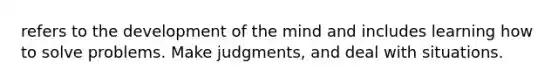 refers to the development of the mind and includes learning how to solve problems. Make judgments, and deal with situations.