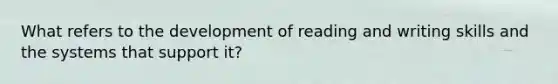 What refers to the development of reading and writing skills and the systems that support it?