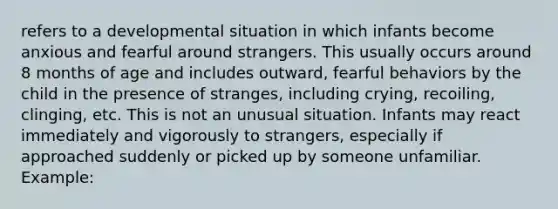 refers to a developmental situation in which infants become anxious and fearful around strangers. This usually occurs around 8 months of age and includes outward, fearful behaviors by the child in the presence of stranges, including crying, recoiling, clinging, etc. This is not an unusual situation. Infants may react immediately and vigorously to strangers, especially if approached suddenly or picked up by someone unfamiliar. Example: