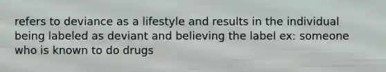 refers to deviance as a lifestyle and results in the individual being labeled as deviant and believing the label ex: someone who is known to do drugs