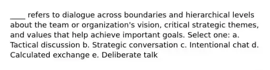 ____ refers to dialogue across boundaries and hierarchical levels about the team or organization's vision, critical strategic themes, and values that help achieve important goals. Select one: a. Tactical discussion b. Strategic conversation c. Intentional chat d. Calculated exchange e. Deliberate talk