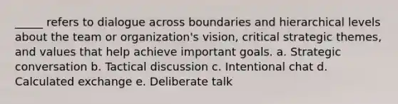 _____ refers to dialogue across boundaries and hierarchical levels about the team or organization's vision, critical strategic themes, and values that help achieve important goals. a. Strategic conversation b. Tactical discussion c. Intentional chat d. Calculated exchange e. Deliberate talk