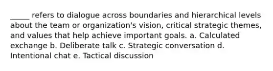 _____ refers to dialogue across boundaries and hierarchical levels about the team or organization's vision, critical strategic themes, and values that help achieve important goals. a. Calculated exchange b. Deliberate talk c. Strategic conversation d. Intentional chat e. Tactical discussion