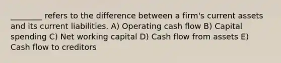 ________ refers to the difference between a firm's current assets and its current liabilities. A) Operating cash flow B) Capital spending C) Net working capital D) Cash flow from assets E) Cash flow to creditors