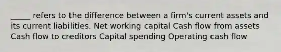 _____ refers to the difference between a firm's current assets and its current liabilities. Net working capital Cash flow from assets Cash flow to creditors Capital spending Operating cash flow