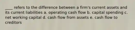 ____ refers to the difference between a firm's current assets and its current liabilities a. operating cash flow b. capital spending c. net working capital d. cash flow from assets e. cash flow to creditors