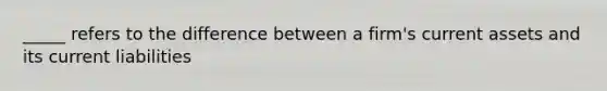 _____ refers to the difference between a firm's current assets and its current liabilities