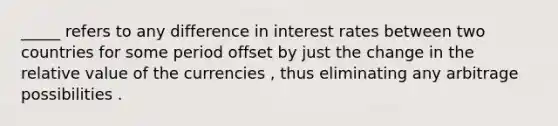 _____ refers to any difference in interest rates between two countries for some period offset by just the change in the relative value of the currencies , thus eliminating any arbitrage possibilities .