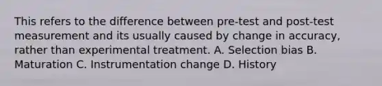 This refers to the difference between pre-test and post-test measurement and its usually caused by change in accuracy, rather than experimental treatment. A. Selection bias B. Maturation C. Instrumentation change D. History