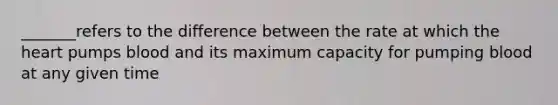 _______refers to the difference between the rate at which the heart pumps blood and its maximum capacity for pumping blood at any given time