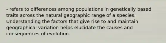 - refers to differences among populations in genetically based traits across the natural geographic range of a species. Understanding the factors that give rise to and maintain geographical variation helps elucidate the causes and consequences of evolution.