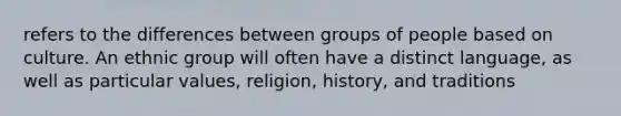 refers to the differences between groups of people based on culture. An ethnic group will often have a distinct language, as well as particular values, religion, history, and traditions