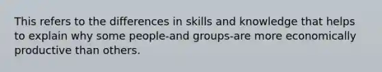 This refers to the differences in skills and knowledge that helps to explain why some people-and groups-are more economically productive than others.