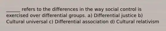 ______ refers to the differences in the way social control is exercised over differential groups. a) Differential justice b) Cultural universal c) Differential association d) Cultural relativism