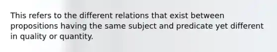 This refers to the different relations that exist between propositions having the same subject and predicate yet different in quality or quantity.