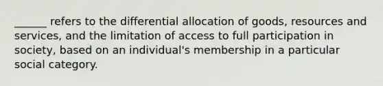 ______ refers to the differential allocation of goods, resources and services, and the limitation of access to full participation in society, based on an individual's membership in a particular social category.