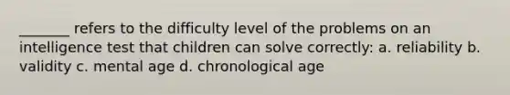 _______ refers to the difficulty level of the problems on an intelligence test that children can solve correctly: a. reliability b. validity c. mental age d. chronological age