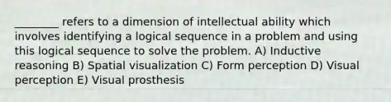 ________ refers to a dimension of intellectual ability which involves identifying a logical sequence in a problem and using this logical sequence to solve the problem. A) Inductive reasoning B) Spatial visualization C) Form perception D) Visual perception E) Visual prosthesis