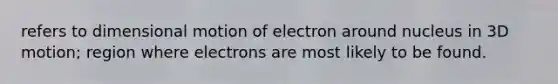 refers to dimensional motion of electron around nucleus in 3D motion; region where electrons are most likely to be found.