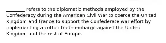 ________ refers to the diplomatic methods employed by the Confederacy during the American Civil War to coerce the United Kingdom and France to support the Confederate war effort by implementing a cotton trade embargo against the United Kingdom and the rest of Europe.