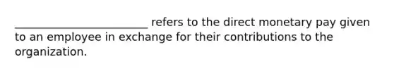 ________________________ refers to the direct monetary pay given to an employee in exchange for their contributions to the organization.