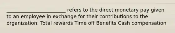 ________________________ refers to the direct monetary pay given to an employee in exchange for their contributions to the organization. Total rewards Time off Benefits Cash compensation