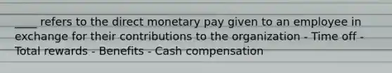 ____ refers to the direct monetary pay given to an employee in exchange for their contributions to the organization - Time off - Total rewards - Benefits - Cash compensation