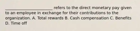 ________________________ refers to the direct monetary pay given to an employee in exchange for their contributions to the organization. A. Total rewards B. Cash compensation C. Benefits D. Time off