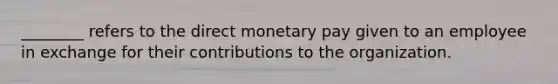 ________ refers to the direct monetary pay given to an employee in exchange for their contributions to the organization.