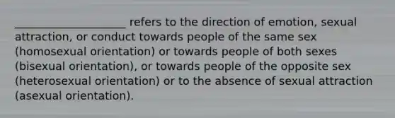 ____________________ refers to the direction of emotion, sexual attraction, or conduct towards people of the same sex (homosexual orientation) or towards people of both sexes (bisexual orientation), or towards people of the opposite sex (heterosexual orientation) or to the absence of sexual attraction (asexual orientation).