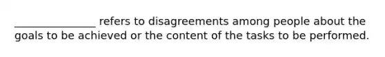 _______________ refers to disagreements among people about the goals to be achieved or the content of the tasks to be performed.