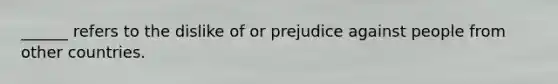 ______ refers to the dislike of or prejudice against people from other countries.