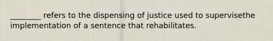 ________ refers to the dispensing of justice used to supervisethe implementation of a sentence that rehabilitates.