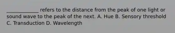 _____________ refers to the distance from the peak of one light or sound wave to the peak of the next. A. Hue B. Sensory threshold C. Transduction D. Wavelength