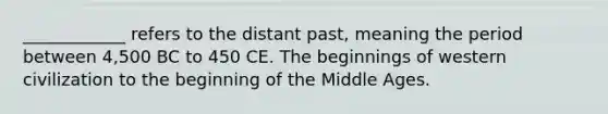 ____________ refers to the distant past, meaning the period between 4,500 BC to 450 CE. The beginnings of western civilization to the beginning of the Middle Ages.