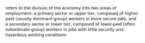 refers to the division of the economy into two areas of employment: a primary sector or upper tier, composed of higher-paid (usually dominant-group) workers in more secure jobs, and a secondary sector or lower tier, composed of lower-paid (often subordinate-group) workers in jobs with little security and hazardous working conditions