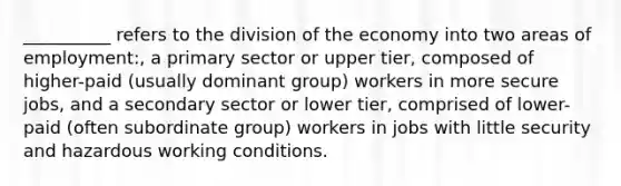 __________ refers to the division of the economy into two areas of employment:, a primary sector or upper tier, composed of higher-paid (usually dominant group) workers in more secure jobs, and a secondary sector or lower tier, comprised of lower-paid (often subordinate group) workers in jobs with little security and hazardous working conditions.