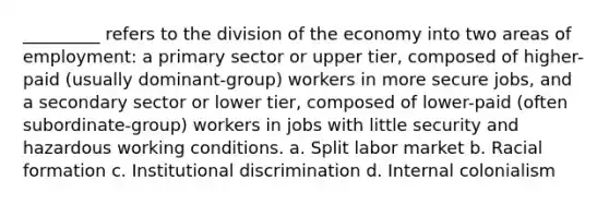 _________ refers to the division of the economy into two areas of employment: a primary sector or upper tier, composed of higher-paid (usually dominant-group) workers in more secure jobs, and a secondary sector or lower tier, composed of lower-paid (often subordinate-group) workers in jobs with little security and hazardous working conditions. a. ​Split labor market b. ​Racial formation c. ​Institutional discrimination d. ​Internal colonialism