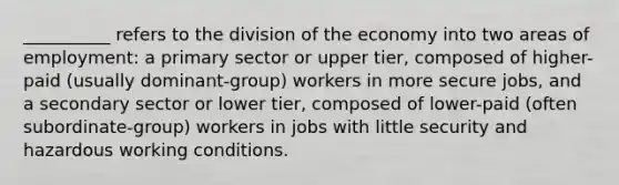 __________ refers to the division of the economy into two areas of employment: a <a href='https://www.questionai.com/knowledge/khY6UfYjub-primary-sector' class='anchor-knowledge'>primary sector</a> or upper tier, composed of higher-paid (usually dominant-group) workers in more secure jobs, and a <a href='https://www.questionai.com/knowledge/kli98zCesV-secondary-sector' class='anchor-knowledge'>secondary sector</a> or lower tier, composed of lower-paid (often subordinate-group) workers in jobs with little security and hazardous working conditions.