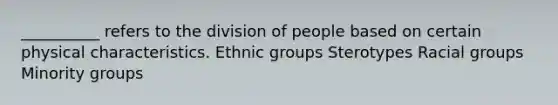 __________ refers to the division of people based on certain physical characteristics. Ethnic groups Sterotypes Racial groups Minority groups