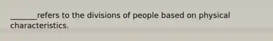 _______refers to the divisions of people based on physical characteristics.