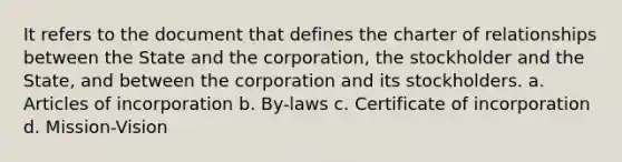 It refers to the document that defines the charter of relationships between the State and the corporation, the stockholder and the State, and between the corporation and its stockholders. a. Articles of incorporation b. By-laws c. Certificate of incorporation d. Mission-Vision