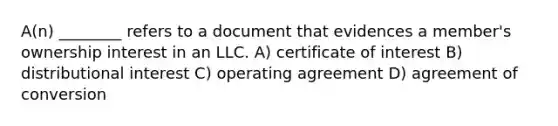 A(n) ________ refers to a document that evidences a member's ownership interest in an LLC. A) certificate of interest B) distributional interest C) operating agreement D) agreement of conversion