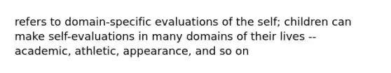 refers to domain-specific evaluations of the self; children can make self-evaluations in many domains of their lives -- academic, athletic, appearance, and so on