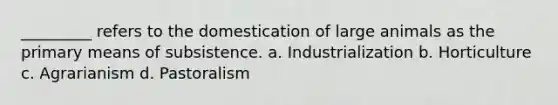 _________ refers to the domestication of large animals as the primary means of subsistence.​ a. ​Industrialization b. ​Horticulture c. ​Agrarianism d. ​Pastoralism