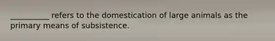 __________ refers to the domestication of large animals as the primary means of subsistence.