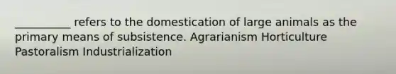 __________ refers to the domestication of large animals as the primary means of subsistence. Agrarianism Horticulture Pastoralism Industrialization